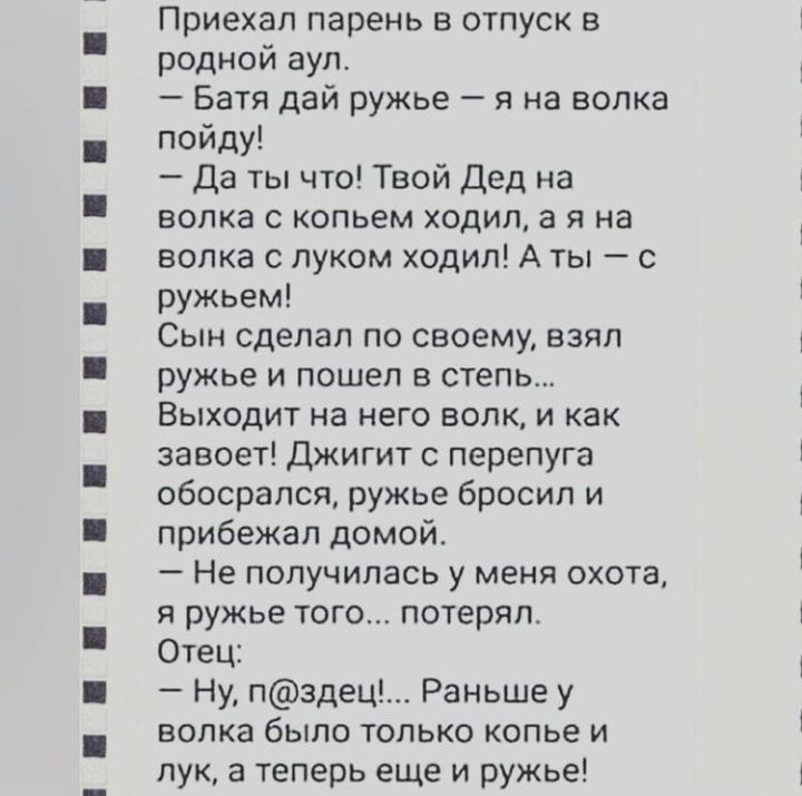 Приехал парень в отпуск в родной аул Батя дай ружье я на волка пойду Да ты что Твой Дед на волка с копьем ходил а я на волка с луком ходил А ты с ружьем Сын сделал по своему взял ружье и пошел в степь Выходит на него волк и как завоет Джигит с перепуга обосрался ружье бросил и прибежал домой Не получилась у меня охота я ружье того потерял Отец Ну пздец Раньше у волка было только копье и лук а тепе