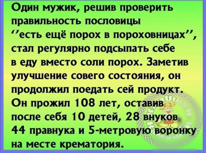 Один мужик решив проверить правильность пословицы есть ещё порох в пороховницах стал регулярно подсыпать себе в еду вместо соли порох Заметив улучшение совего состояния он продолжил поедать сей продукт _ Он прожил 108 лет оставивут после себя 10 детей 28 внудэв 44 правнука и 5 метровуіо воронку на месте _ _ематория