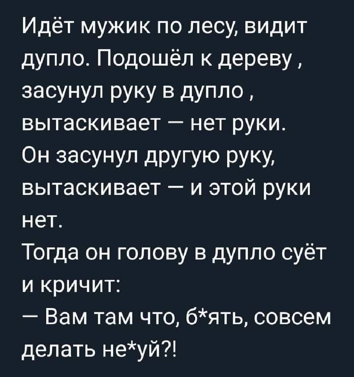 Идёт мужик по лесу видит дупло Подошёл к дереву засунул руку в дупло вытаскивает нет руки ОН засунул дРУГУЮ РУКУ вытаскивает и этой руки нет Тогда он голову в дупло суёт и кричит Вам там что бять совсем делать неуй