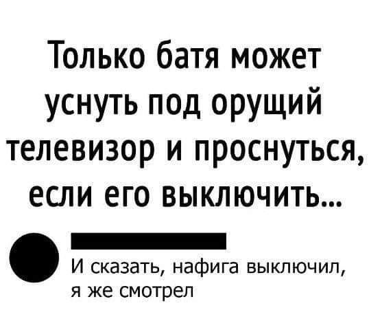 Только батя может уснуть под орущий телевизор и проснуться если его ВЫКЛЮЧИТЬ _ И сказать нафига выключил я же смотрел