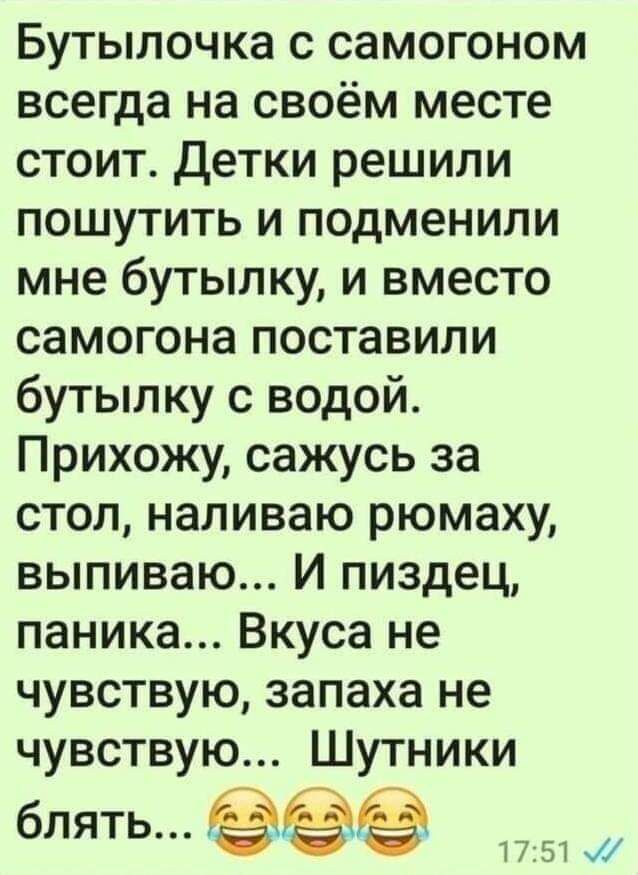 Бутылочка с самогоном всегда на своём месте стоит Детки решили пошутить и подменили мне бутылку и вместо самогона поставили бутылку с водой Прихожу сажусь за стол наливаю рюмаху выпиваю И пиздец паника Вкуса не чувствую запаха не чувствую Шутники бЛЯТЬ 1751