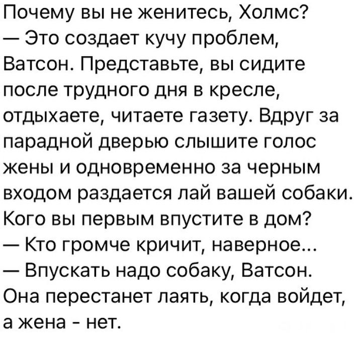 Почему вы не женитесь Холмс Это создает кучу проблем Ватсон Представьте вы сидите после трудного дня в кресле отдыхаете читаете газету Вдруг за парадной дверью слышите голос жены и одновременно за черным входом раздается лай вашей собаки Кого вы первым впустите в дом Кто громче кричит наверное Впускать надо собаку Ватсон Она перестанет паять когда войдет а жена нет