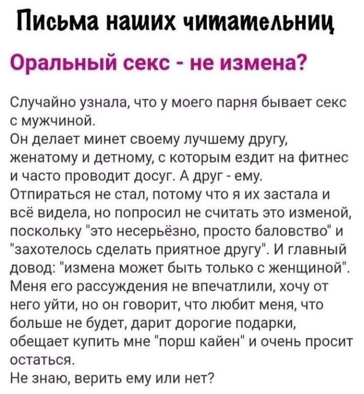 Письма наших читательниц Оральный секс не измена Случайно узнала что у моего парня бывает секс с мужчиной Он делает минет своему лучшему другу женатому и детному с которым ездит на фитнес и часто проводит досуг А друг ему Отпираться не стал потому что я их застала и всё видела но попросил не считать это изменой поскольку это несерьёзно просто баловство и захотелось сделать приятное другу И главный