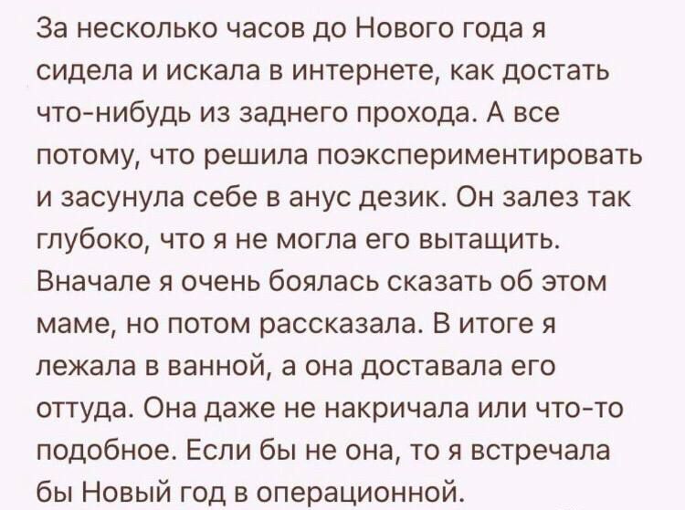 За несколько часов до Нового года я сидела и искала в интернете как достать что нибудь из заднего прохода А все потому что решила поэкспериментировать и засунула себе в анус дезик Он залез так глубоко что я не могла его вытащить Вначале я очень боялась сказать об этом маме но потом рассказала В итоге я лежала в ванной а она доставала его оттуда Она даже не накричала или что то подобное Если бы не 
