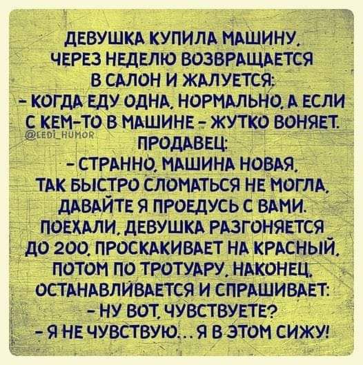 ДЕВУШКА КУПИЛА МАШИНУ ЧЕРЕЗ НЕДЕЛЮ ВОЗВРАЩАЕТСЯ В САЛОН И ЖАЛУЕТСЯ КОГдА ЕдУ ОДНА НОРМАЛЬНО А ЕСЛИ С КЕМ ТО В МАШИНЕ ЖУТКО ВОНЯЕТ ъ н г ПРОДАВЕЦ СТРАННО МАШИНА НОВАЯ ТАК БЫСТРО СЛОМАТЬСЯ НЕ МОГЛА дАВАИТЕ Я ПРОЕДУСЬ С ВАМИ ПОЕХАЛИ дЕВУШКА РАЗГОНЯЕТСЯ _ до 200 ПРОСКАКИВАЕТ НА КРАСНЫИ ПОТОМ ПО ТРОТУАРУ НАКОНЕЦ ОСТАНАВЛИВАЕТСЯ И СПРАШИВАЕТ НУ ВОТ ЧУВСТВУЕТЕ Я НЕ ЧУВСТВУЮЯ В ЭТОМ СИЖУ