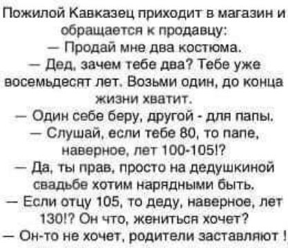 Пожилой Кавказэц приходит в магазин и обращается к продавцу Продай мне два костюма дым зачем тебе два Тебе уже восемьдесят лет Возьми один до конца жизни хватиг Один себе беру другой для папы Слушай если тебе 80 то папе наверное пет 100 1051 да ты прав просто на дедушкиной хотим нарядными бьггь Если отцу 105 то деду мирное лет 130 Он что жениться хочет Он то не хочет родители заставляют