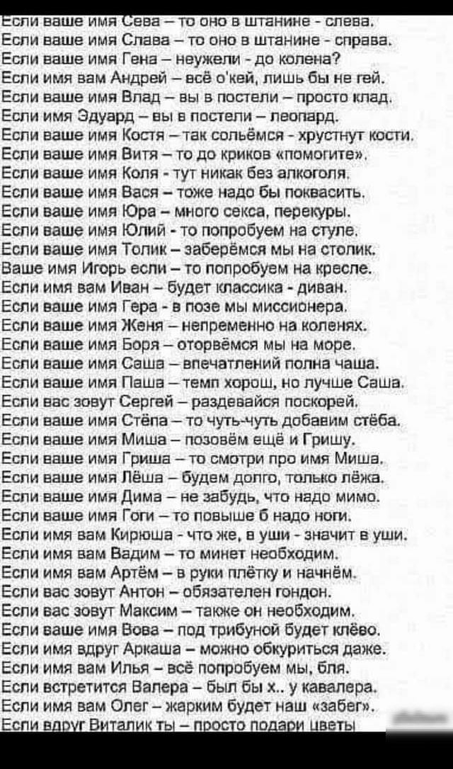 БПИ ваше ИМЯ ЕБЕ ТП ОНО В ШТЕНИНЕ СПЕЕЕ Если ваше имя Слава то оно в штанине справа Еспи ваше имя Гена неужели до колена Если имя вам Андрей все окей лишь бы не гей Если ваше имя Блад вы в постели просто ипад Если имя Эдуард вы в постели леопард Если ваше имя Костя так сопьёмся хрутнут кости Если ваше имя Витя то до криков помогите Если ваше имя Коля тут никак без апкогопя Если ваше имя Вася тоже 