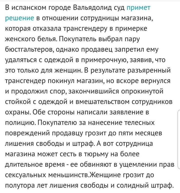 В испанском городе Вальядолид суд примет решение в отношении сотрудницы магазина которая отказала трансгендеру в примерке женского белья Покупатель выбрал пару бюстгальтеров однако продавец запретил ему удаляться с одеждой в примерочную заявив что это только для женщин В результате разъяренный трансгендер покинул магазин но вскоре вернулся и продолжил спор закончившийся опрокинутой стойкой с одежд