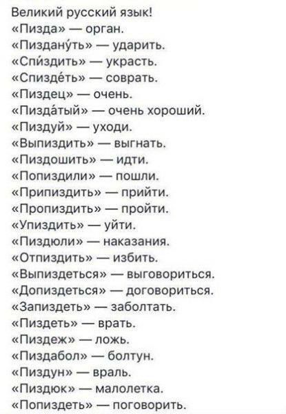 Великий русский язык Пизда оргаи ПизданУть ударить Спйздить украсть спиздёть соврать Пиздец очень Пиздётый очень хорвший Пиздуй уходи Вьппиздить выгнать Пиздошть идти Попиздипи пошли Припиздить прийти Пропиздить пройти Упиздить уйти Пиздюли наказания Отпиздить избить Выпиздеться выговориться дппиздетьсп договориться Запиздеть забоптаты Пиздеть врать Пиздеж ложь Пиздабол болтун Пиздуи враль Пиздюк 
