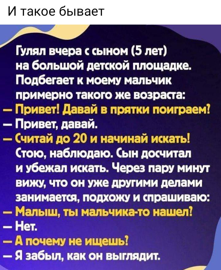 И такое бывает Гулял вчера с сыном 5 лет на большой детской площадке Подбегает к моему мальчик примерно такою же возраста Привет давай в прятки поиграем Привет давай Считай до 20 и начинай искать Стою наблюдаю Сын досчитал и убежал искать Через пару минут вини что он уже другими делами занимается подхожу и спрашиваю Малыш ты мальчика то нашел Нет А почему не ищешь Я забыл как он выглядит