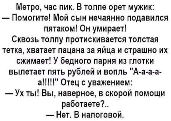 Метро час пик В толпе орет мужик Помогите Мой сын нечаянно подавился пятаком Он умирает Сквозь толпу протискивается толстая тетка хватает пацана за яйца и страшно их сжимает У бедного парня из глотки вылетает пять рублей и вопль А а а а а Отец с уважением Ух ты Вы наверное в скорой помощи работаете Нет В налоговой