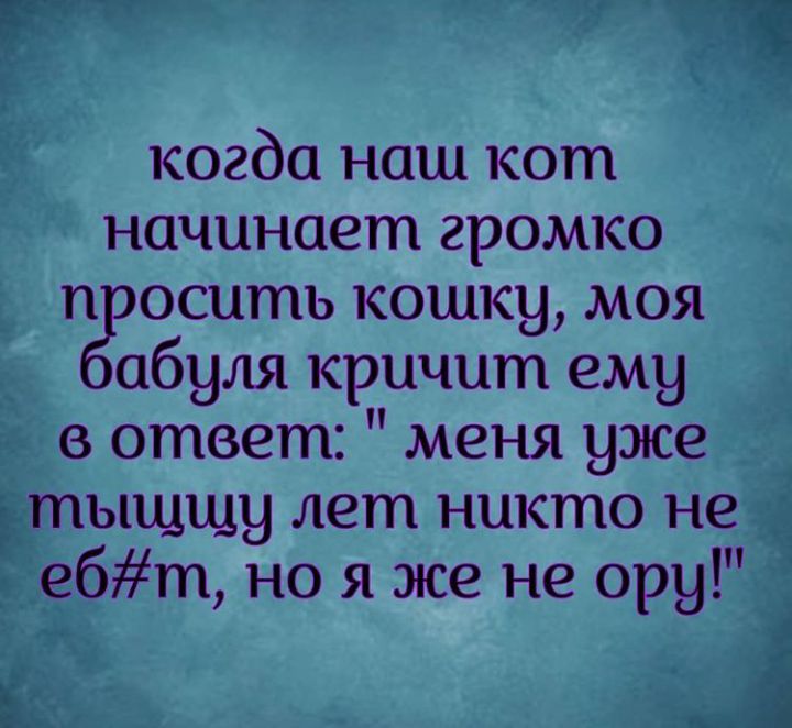 когда наш кот начинает громко п оситъ кошку моя абуля кричит ему в ответ меня уже тыщщу лет никто не ебт но я же не ору