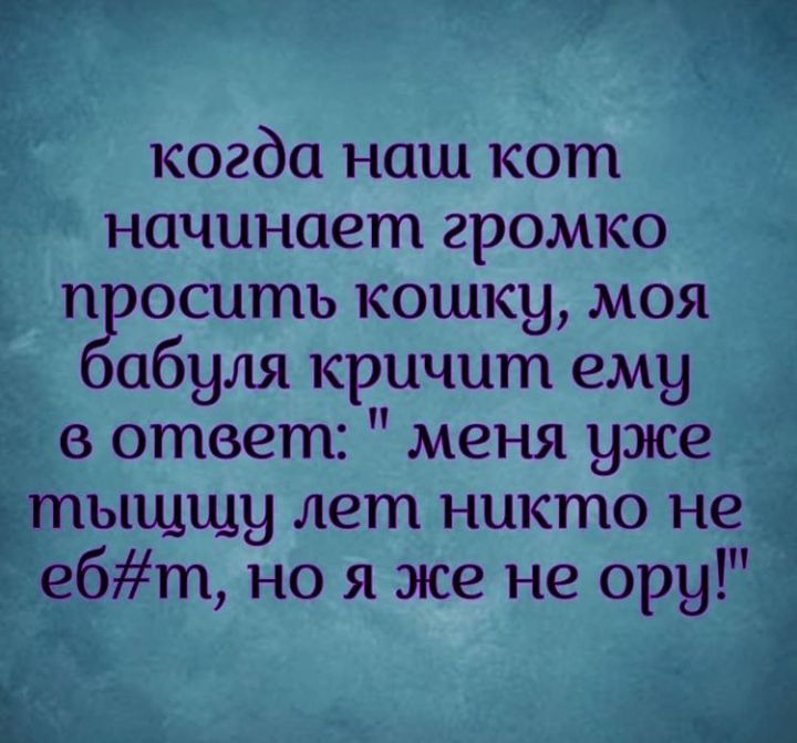 когда наш кот начинает громко п оситъ кошку моя абуля кричит ему в ответ меня уже тыщщу лет никто не ебт но я же не ору