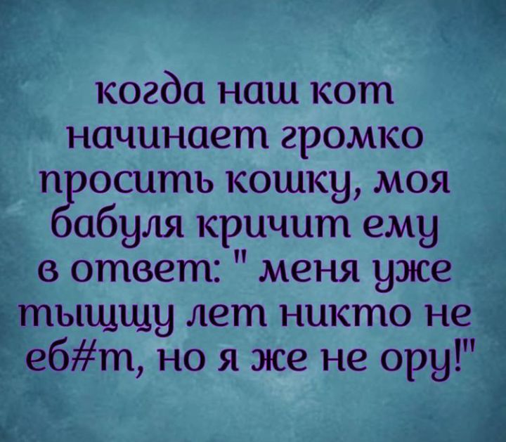 когда наш кот начинает громко п оситъ кошку моя абуля кричит ему в ответ меня уже тыщщу лет никто не ебт но я же не ору