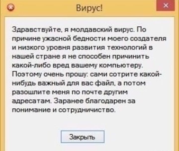 0 Вирус Здравствуйте я молдавский вирус По причине темой бедности моего создателя и низкого уровня развития технологий в нашей стране в не способен причинить какой либо вред вашему компьютеру Поэтому очень прошу семи сотрите какой нибудь взятый для вас файл а потом разошлите меня по почте другим адресатам Заранее благодарен за понимание и оотруднищст во