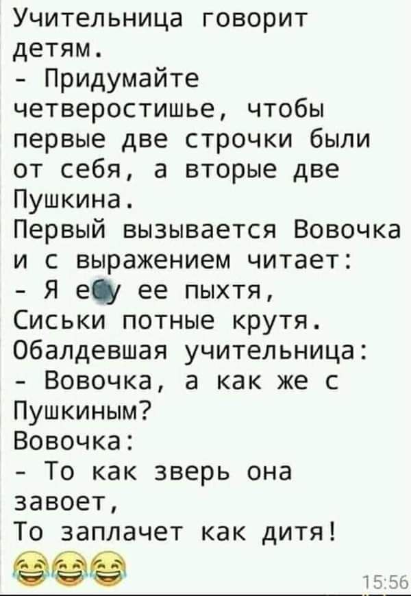 Учительница говорит детям Придумайте четверостишье чтобы первые две строчки были от себя а вторые две Пушкина Первый вызывается Вовочка и с выражением читает Я еіу ее пыхтя Сиськи потные крутя Обалдевшая учительница Вовочка а как же с Пушкиным Вовочка То как зверь она завоет То заплачет как дитя