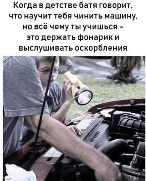 Когда в детстве батя говорит что научит тебя чинить машину но всё чему ты учишься это держать фонарик и выслушивать оскорбления