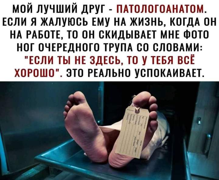 МОЙ ЛУЧШИЙ ДРУГ ПАТОЛОГОАНАТОМ ЕСЛИ Я ЖАЛУЮСЬ ЕМУ НА ЖИЗНЬ КОГДА ОН НА РАБОТЕ ТО ОН ОКИДЫВАЕТ МНЕ ФОТО НОГ ОЧЕРЕДНОГО ТРУПА ОО СЛОВАМИ ЕОЛИ ТЫ НЕ ЗДЕСЬ ТО У ТЕБЯ ВСЁ ХОРОШО ЭТО РЕАЛЬНО УОПОКАИВАЕТ