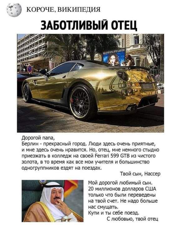 дорогой папа Берлин прекрасный город Люди здесь очень приятные и мне здесь очень нравится но отец мне немного стыдно приезжать в колледж на своей Реггагі 599 его из чистого золота в то время как все мои учителя и большими ао одногруппников ездят на поезлах Твой сын Нассер Мой дорогой любимый сын 20 миллионов долларов США только что были переведены на твой счет не надо больше нас смущать Купи и ты 