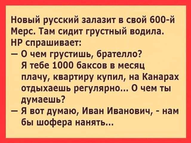 Новый русский залазит в свой 600 й Мерс Там сидит грустный водила НР спрашивает 0 чем грустишь брателло Я тебе 1000 баксов в месяц плачу квартиру купил на Канарах отдыхаешь регулярно 0 чем ты думаешь Я вот думаю Иван Иванович нам бы шофера нанять