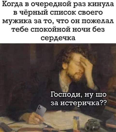 Когда в очередной раз кинула в чёрный список своего мужика за то что он пожелал тебе спокойной ночи без сердечка Господи ну шо за истеричка