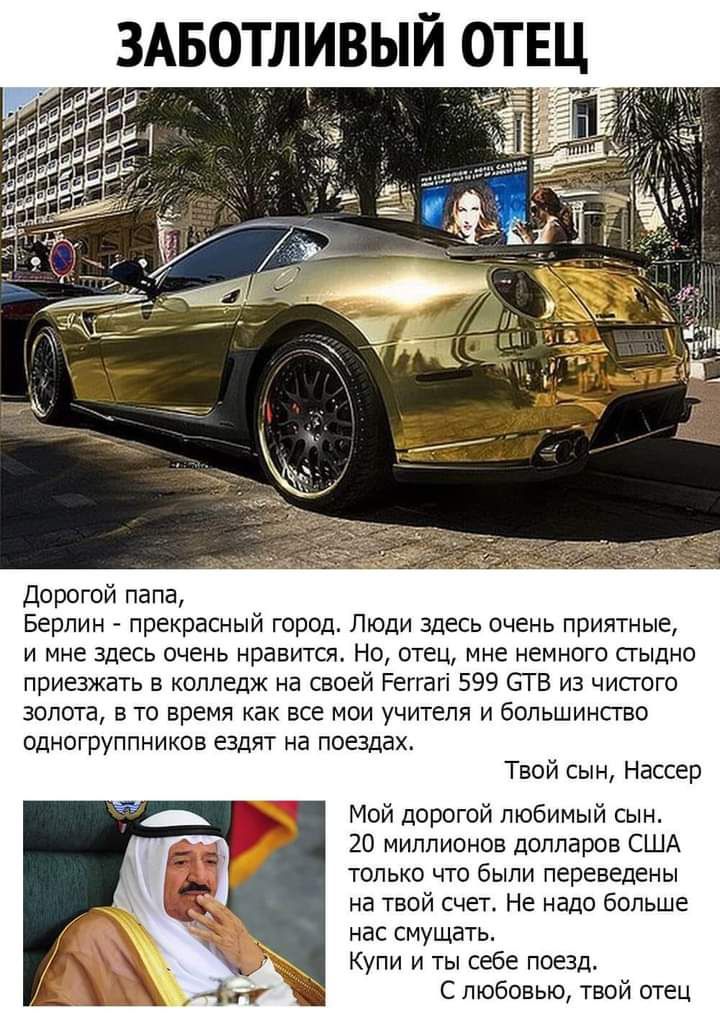 Дорогой папа Берлин прекрасный город Люди здесь очень приятные и мне здесь очень нравится Но отец мне немного стыдно приезжать в колледж на своей Реггагі 599 ЗТ В из чисгого золота в то время как все мои учителя и большинство одногруппников ездят на поездах Твой сын Нассер Мой дорогой любимый сын 20 миллионов долларов США только что были переведены на твой счет Не надо больше нас смущать Купи и ты