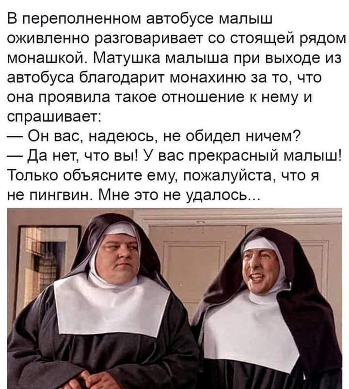 В переполненном автобусе малыш оживленно разговаривает со стоящей рядом монашкой Матушка малыша при выходе из автобуса благодарит монахиню за то что она проявила такое отношение к нему и спрашивает Он вас надеюсь не обидел ничем Да нет что вы У вас прекрасный малыш Только объясните ему пожалуйста что я не ПИНГВИН Мне ЭТО не УДаЛОСЬ ___77