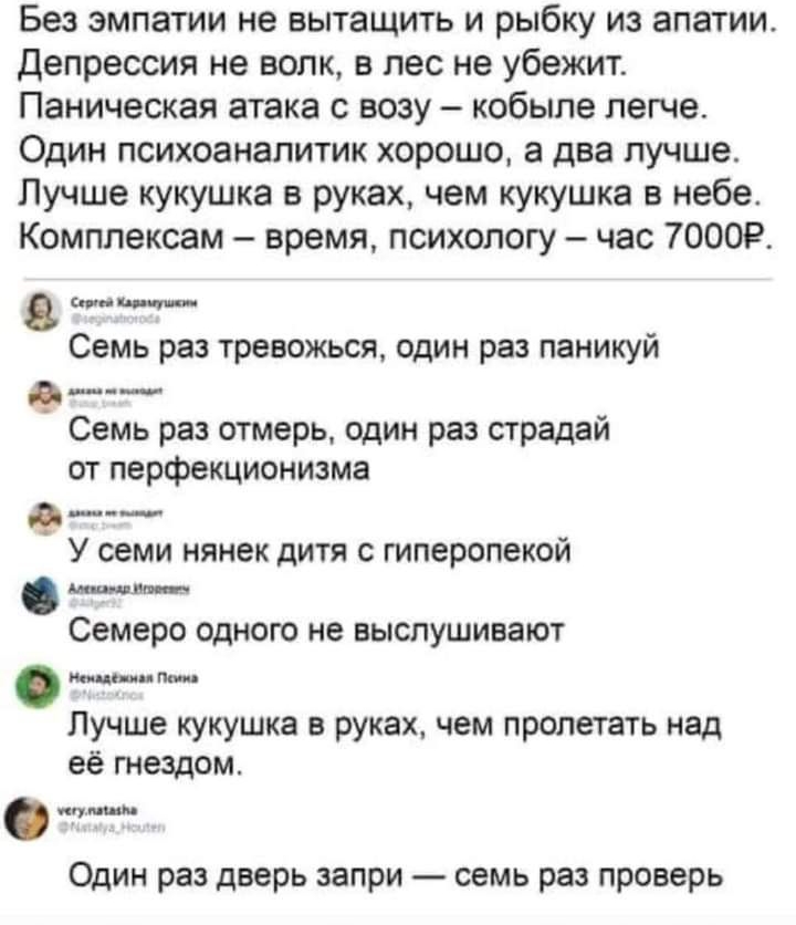 Без эмпатии не вытащить и рыбку из апатии депрессия не волк в лес не убежит Паническая атака с возу кобыле легче Один психоаналитик хорошо а два лучше Лучше кукушка в руках чем кукушка в небе Комплексам время психологу час 70009 спицм Семь раз тревожься один раз паникуй _ __ Семь раз отмерь один раз страдай от перфекционизма в ___ У семи нянек дитя с гиперопекой шнт Семеро одного не выспушивают Ин