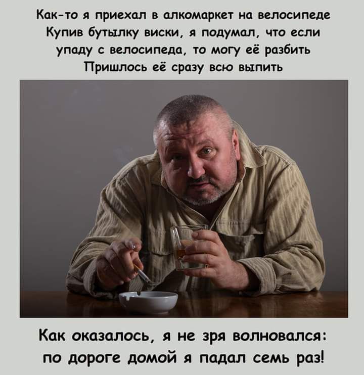 Кпк то приехал в алкомаркет на велосипеде Купив бутылку виски и подумал что если упаду с велосипеда то могу её разбить Пришлось её сразу всю выпить Как оказалось я не зря волновался по дороге домой я падал семь раз