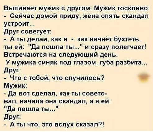 Выпивает мужик с другом Мужик тоскливо Сейчас домой приду жена опять скандал устроит друг советует А ты делай как я как начнет бухтеть ты ей да пошла ты и сразу полегчает Встречаются на следующий день У мужика синяк под глазом губа разбита друг Что с тобой что случилось Мужик Да вот сделал как ты совето вал начала она скандал а я ей да пошла ты друг Аты что это вслух сказал