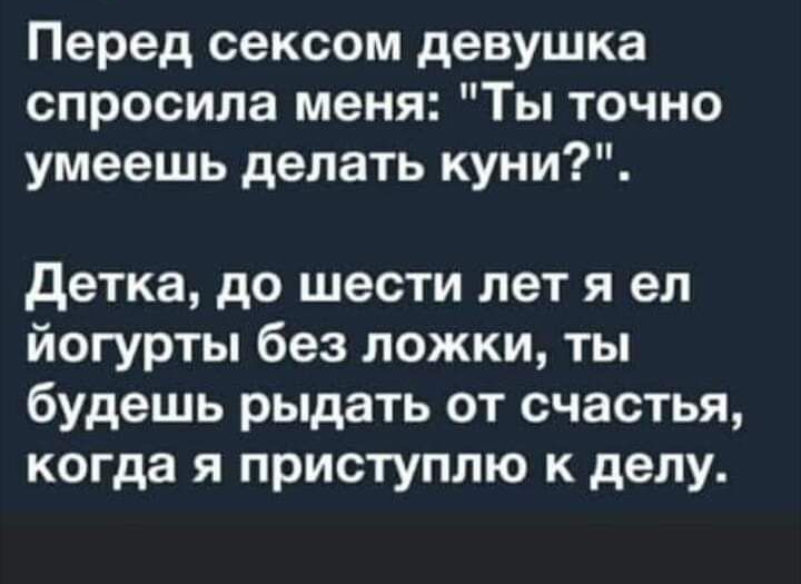 Перед сексом девушка спросила меня Ты точно умеешь делать куни детка до шести лет я ел йогурты без ложки ты будешь рыдать от счастья когда я приступлю к делу