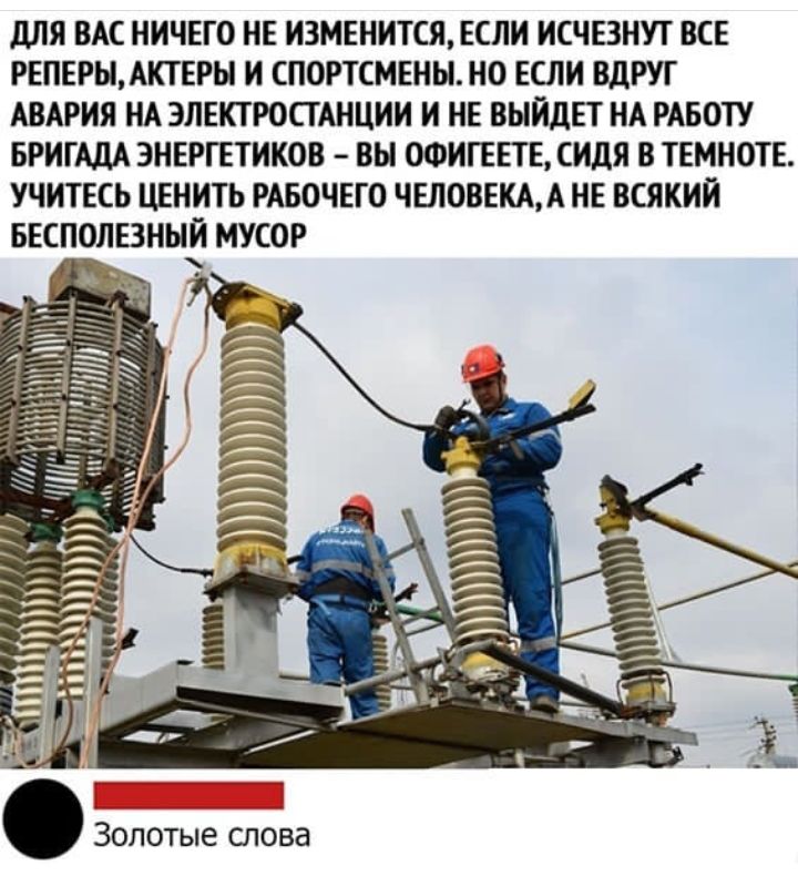 для ВАС НИЧЕГО НЕ ИЗМЕНИТСЯ ЕСЛИ ИСЧЕЗНУТ ВСЕ РЕПЕРЫАКТЕРЬ И СПОРТСМЕНЫНО ЕСЛИ ВдРУГ АВАРИЯ НА ЭЛЕКТРОСТАНЦИИ И НЕ ВЫЙДЕТ НА РАБОТУ БРИГАДА ЭНЕРГЕТИКОВ ВЫ ОФИГЕЕТЕ СИдЯ В ТЕМНОТЕ УЧИТЕСЬ ЦЕНИТЬ РАБОЧЕГО ЧЕЛОВЕКАА НЕ ВСЯКИИ БЕСПОЛЕЗНЫЙ МУСОР Золотые слова
