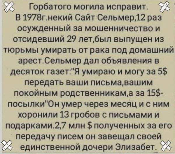 Горбатого могила исправит В 1978гнекий СайТСельмер12 раз осужденный за мошенничество и отсидевший 29 летбыл выпущен из тюрьмы умирать от рака под домашний арестСельмер дал объявления в десяток газетЯ умираю и могу за 5 передать ваши письмавашим покойным родственникама за 15 посыпки0н умер через месяц и с ним хоронили 13 гробов с письмами и подарками27 млн полученных за его передачу писем он завеща