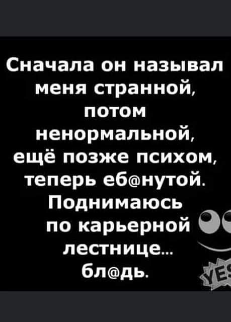 Сначала он называл меня странной потом ненормальной ещё позже психом теперь ебнутой Поднимаюсь по карьерной лестнице блдь