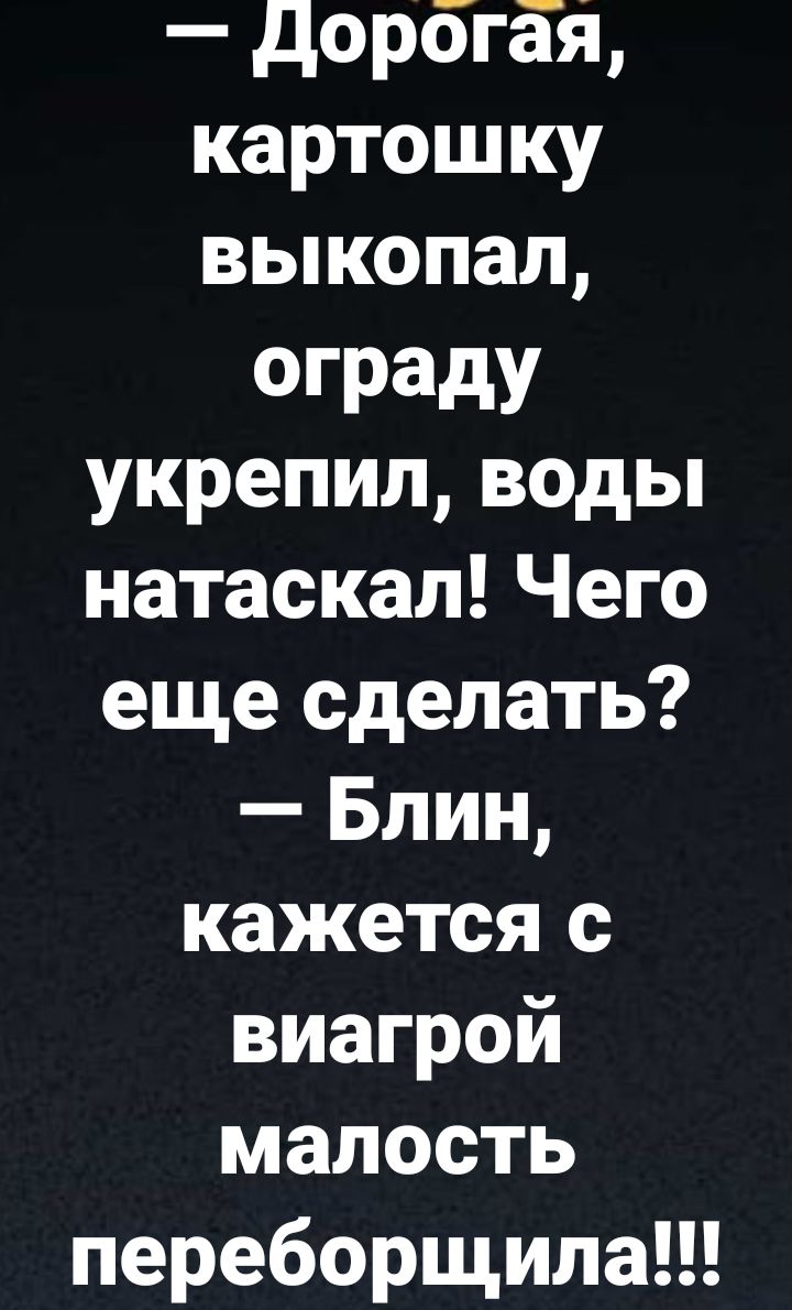 дорогая картошку выкопал ограду укрепил воды натаскал Чего еще сделать Блин кажется с виагрой малость переборщила
