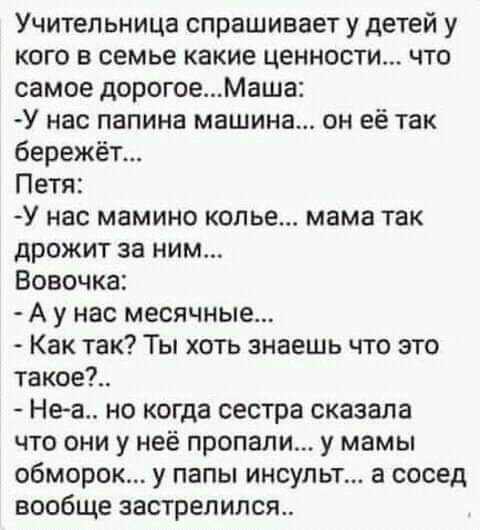 Учительница спрашивает у детей у кого в семье какие ценности что самое дорогоеМаша У нас папина машина он её так бережёт Петя У нас мамино копье мама так дрожит за ним Вовочка А у нас месячные Как так Ты хоть знаешь что это такое Не а но когда сестра сказала что они у неё пропали у мамы обморок у папы инсульт а сосед вообще застрелился