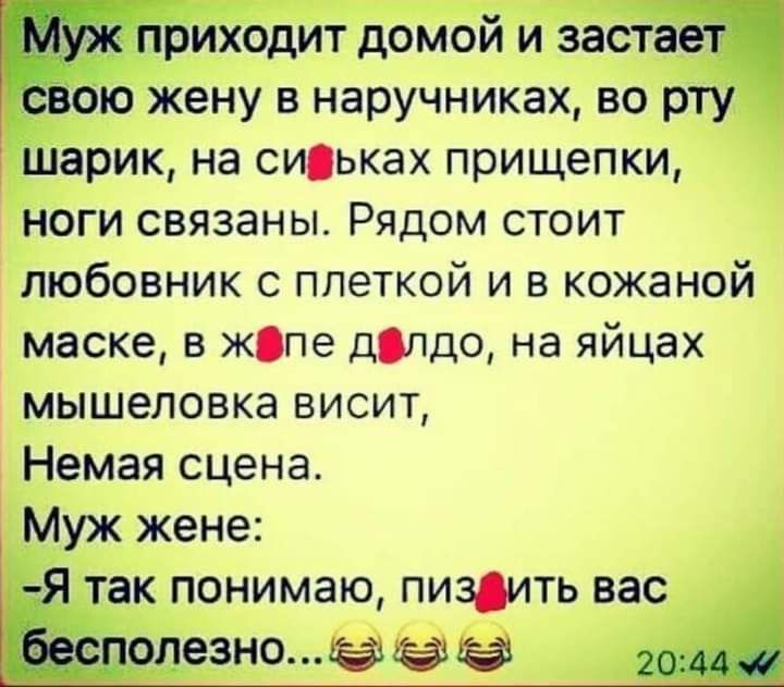 приходит домой и застает Ч свою жену в наручниках во рту шарик на сиськах прищепки ноги связаны Рядом стоит любовник с плеткой и в кожаной маске в жопе длдо на яйцах мышеловка висит Немая сцена Муж жене Я так понимаю пиздить вас Ёесполезно а юм