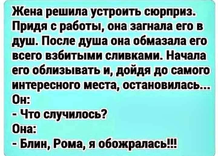 Жена решила устроить сюрприз Придя с работы она загнала его в душ После душа она обмазала его всею взбитыми сливками Начала его облизывать и дойдя до самою интересного места остановилась Он Что случилось Она Блин Рома я обожралась
