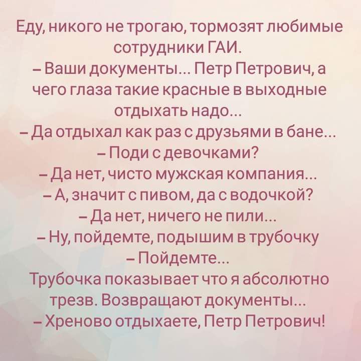 Еду никого не трогаю тормозят любимые сотрудники ГАИ Ваши документы Петр Петрович а чего глаза такие красные в выходные отдыхать надо Да отдыхал как раз с друзьями в бане Поди с девочками _Да нет чисто мужская компания А значит с пивом да с водочкой Да нет ничего не пили Ну пойдемте подышим в трубочку Пойдемте Т дурочка показывает что я абсолютно трезв Возвращают документы ХЪеново о_тдыхаете Петр 