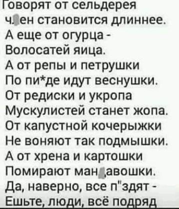 Говорят от сельдерея чііен становится длиннее А еще от огурца Волосатей яица А от репы и петрушки По пиде идут веснушки От редиски и укропа Мускулистей станет жопа От капустной кочерыжки Не воняют так подмышки А от хрена и картошки Помирают мандавошки да наверно все пздят Ешьте люди всё подряд