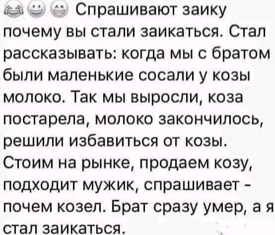 иди Спрашивают заику почему вы стали заикаться Стал рассказывать когда мы с братом бЫЛИ маленькие сосали у КОЗЫ молоко Так мы выросли коза постарела молоко закончилось решили избавиться от козы Стоим на рынке продаем козу подходит мужик спрашивает почем козел Брат сразу умер а я стал заикаться