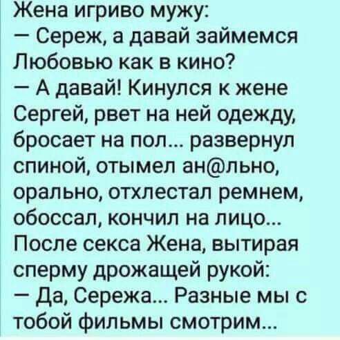 Жена игриво мужу Сереж а давай займемся Любовью как в кино А давай Кинулся к жене Сергей рвет на ней одежду бросает на пол развернул спиной отымел анльно орально отхлестал ремнем обоссал кончил на лицо После секса Жена вытирая сперму дрожащей рукой Да Сережа Разные мы с тобой фильмы смотрим