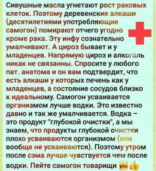Сивушные масла угнетают рост раковых клеток Поэтому деревенские алкаши десятилетиями употребляющие самогон помирают отчего угодно кроме рака Эту инфу сознательно умалчивают А цироз бывает и у младенцев Напрямую цироз и алкоголь никак не связанны Спросите у любого пат анатома и он вам подтвердит что есть алкаши у которых печень как у младенцев а состояние сосудов близко 3 к идеальному Самогон усваи
