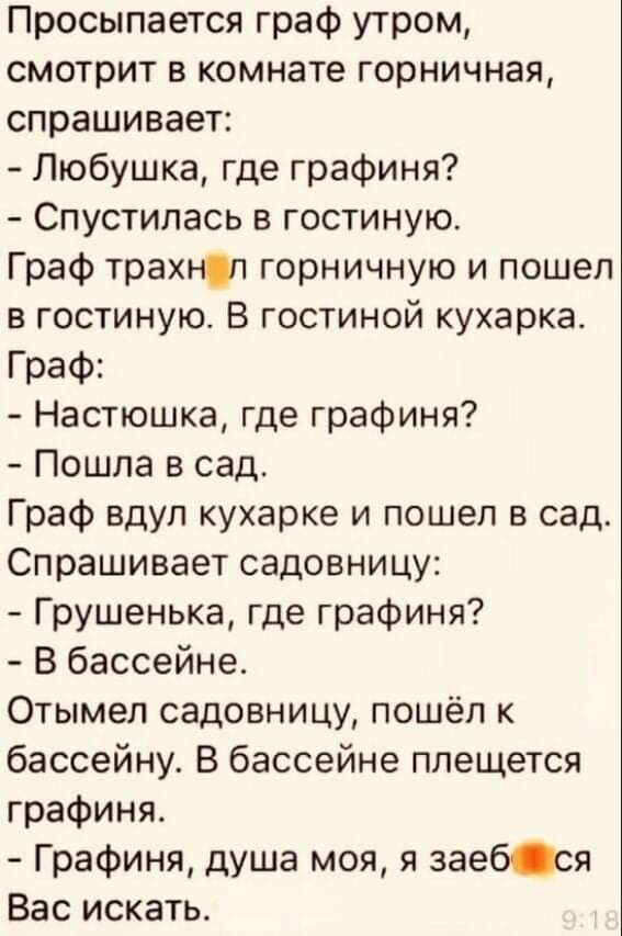 Просыпается граф утром смотрит в комнате горничная спрашивает Любушка где графиня Спустилась в гостиную Граф трахнп горничную и пошел в гостиную В гостиной кухарка Граф Настюшка где графиня Пошла в сад Граф вдул кухарке и пошел в сад Спрашивает садовницу Грушенька где графиня В бассейне Отымел садовницу пошёл к бассейну В бассейне плещется графиня Графиня душа мол я заебся Вас искать