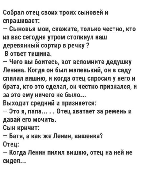 Собрал отец своих троих сыновей и спрашивает Сыновья мои скажите только честно кто из вас сегодня утром столкнул наш деревянный сортир речку В ответ тишина Чего вы боитесь вот вспомните дедушку Ленина Когда он был маленький он в саду спилил вишню и когда отец спросил у него и брата кто это сделал он честно признался и за это ему ничего не было Выходит средний и признается Это я папа Отец хватает з