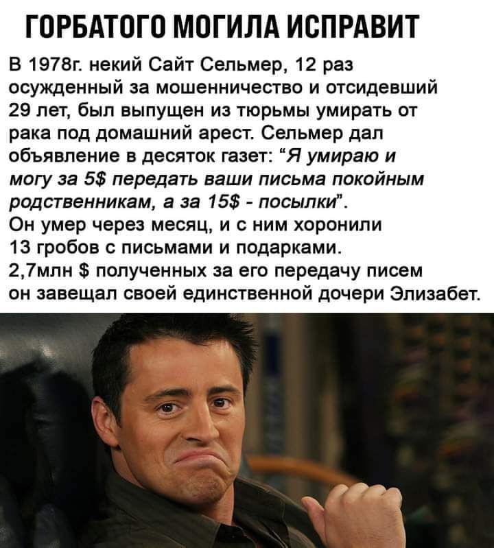 ГОРБАТОГО МОГИЛА ИСПРАВИТ В 1978г некий Сайт Сельмер 12 раз осужденный за мошенничество и отсидевший 29 лет был выпущен из тюрьмы умирать от рака под домашний арест Сельмер дал объявление в десяток газет Я умираю и могу за 5 передать ваши письма покойным родственникам а за 15 посылки Он умер через месяц и с ним хоронили 13 гробов с письмами и подарками 27млн полученных за его передачу писем он зав