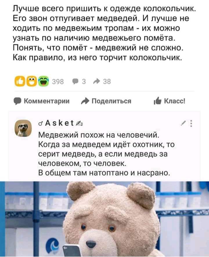 Лучше всего пришить к одежде колокольчик Его звон отпугивает медведей И лучше не ходить по медвежьим тропам их можно узнать по наличию медвежьего помёта Понять что помёт медвежий не сложно Как правило из него торчит колокольчик св398 03 38 Комментарии Поделиться Класс 0 о А К от а Медвежий похож на человечий Когда за медведем идёт охотник то серит медведь а если медведь за человеком то человек В о