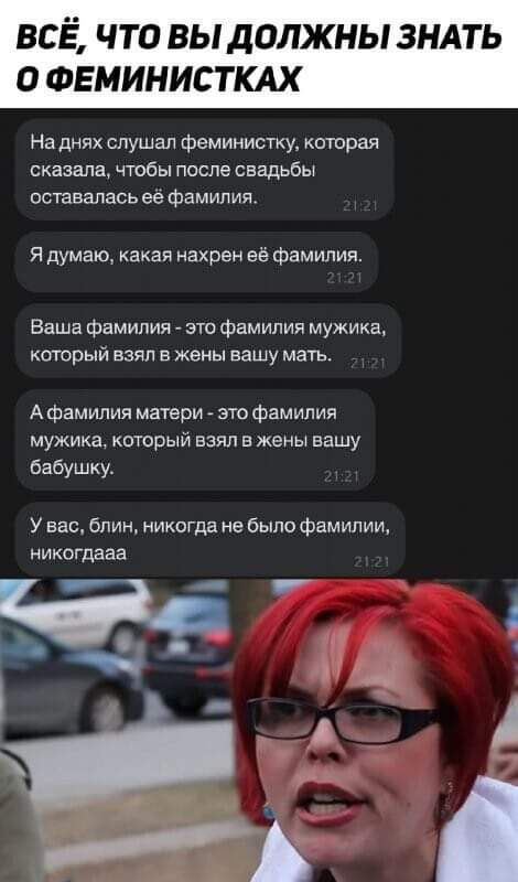 ВСЁ ЧТО ВЫ ДОЛЖНЫ ЗНАТЬ О ФЕМИНИСТКАХ На днях слушал феминисТку которая сказала чтобы после свадьбы оставалась ее фамип ия Я думаю какая нахрен её фамилия Ваша фамилия зто фамилия мужика который взял в жены вашу мать А фамилия матери это фамилия мужика который взял в жены вашу бабушку У вас ближ никогда не было фамилии никогдааа