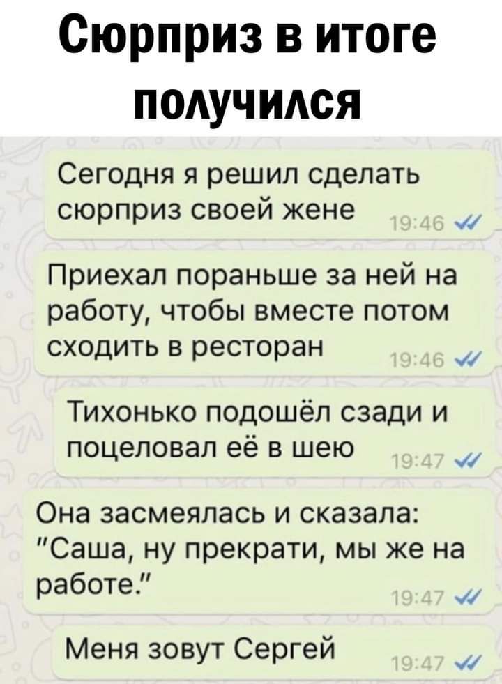 Сюрприз в итоге получился СЭГОДНЯ Я решил сделать сюрприз своей жене Приехал пораньше за ней на работу чтобы вместе потом сходить в ресторан Тихонько подошёл сзади и поцеловал её в шею Она засмеялась и сказала Саша ну прекрати мы же на работе _ Меня зовут Сергеи