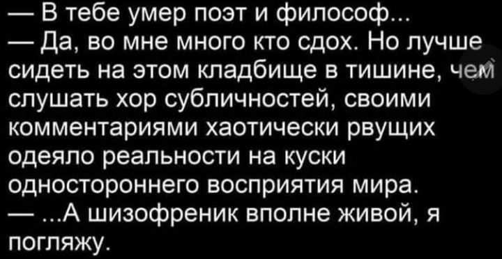 В тебе умер поэт и философ Да во мне много кто сдох Но лучше сидеть на этом кладбище в тишине чет слушать хор субличностей своими комментариями хаотически рвущих одеяло реальности на куски одностороннего восприятия мира А шизофреник вполне живой я погляжу